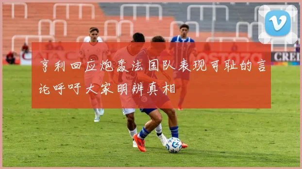 亨利回应炮轰法国队表现可耻的言论呼吁大家明辨真相