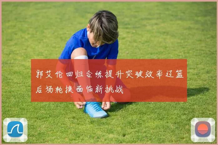 郭艾伦回归合练提升突破效率辽篮后场轮换面临新挑战