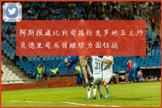 阿斯报道比利奇接任克罗地亚主帅莫德里奇或将继续为国征战